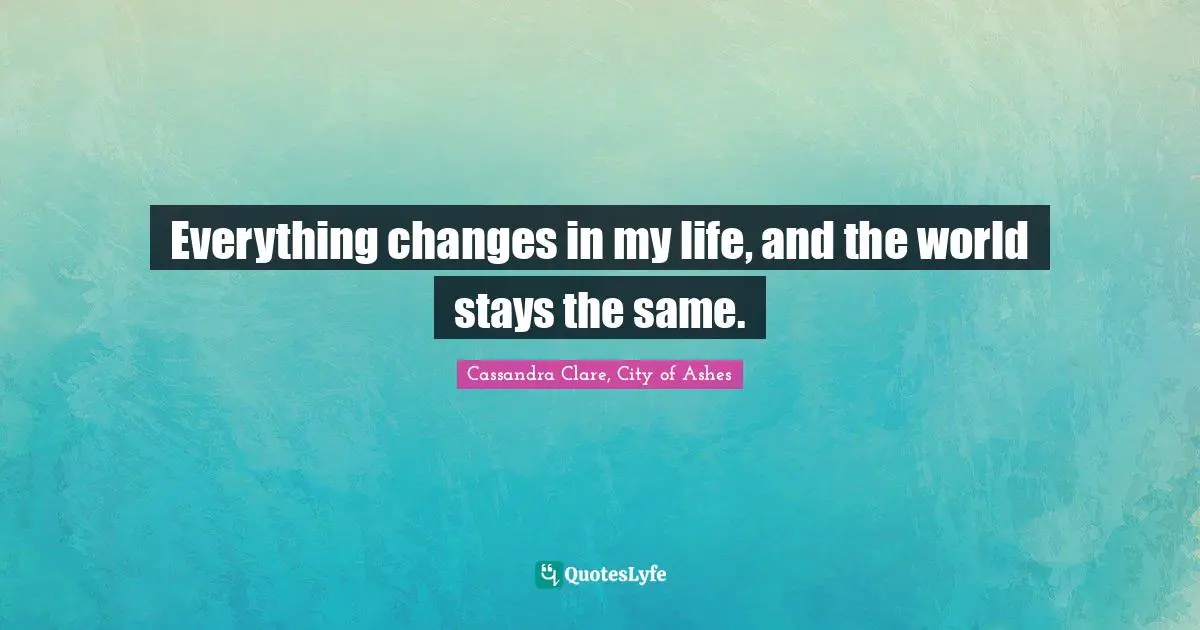 Everything changes in my life, and the world stays the same.