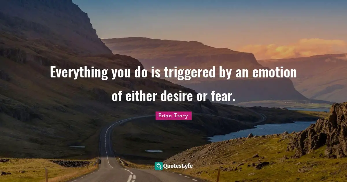 Everything you do is triggered by an emotion of either desire or fear.
