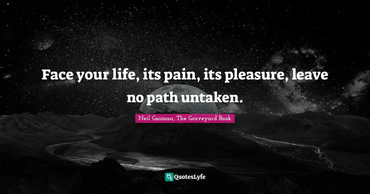 Face your life, its pain, its pleasure, leave no path untaken.
