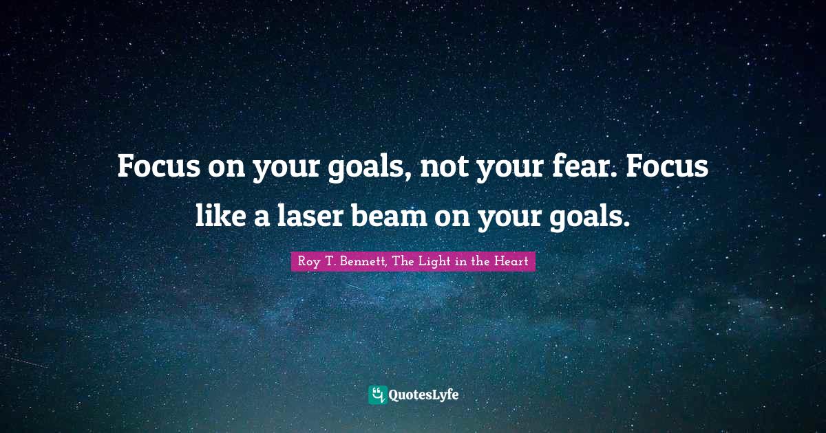 Focus on your goals, not your fear. Focus like a laser beam on your go