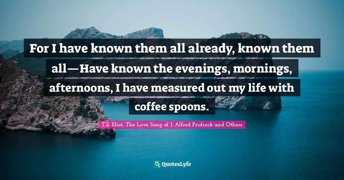 For I have known them all already, known them all—Have known the evenings, mornings, afternoons, I have measured out my life with coffee spoons.