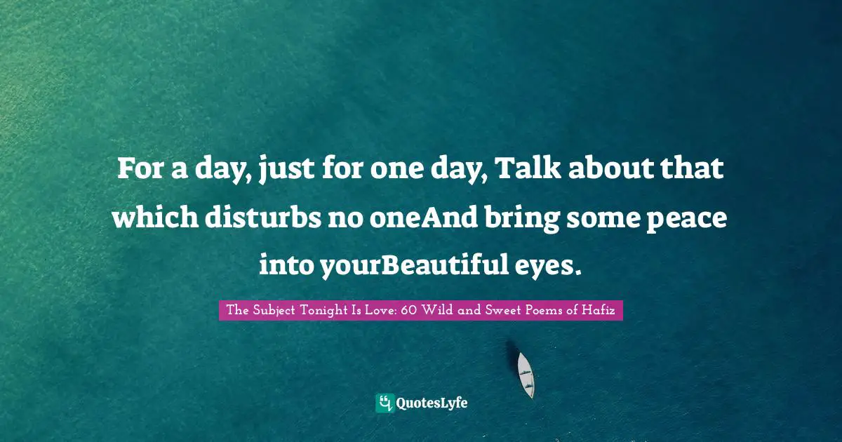 For a day, just for one day, Talk about that which disturbs no oneAnd bring some peace into yourBeautiful eyes.