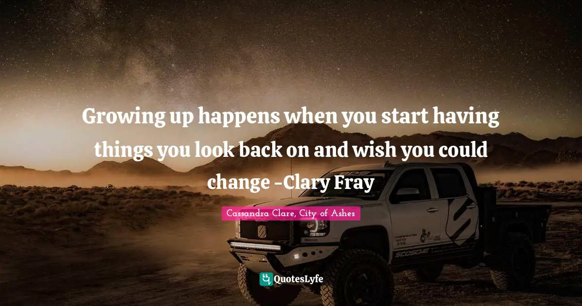 Growing up happens when you start having things you look back on and wish you could change -Clary Fray