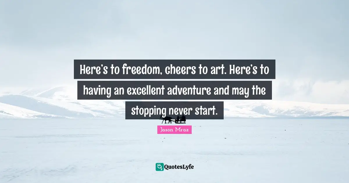Here’s to freedom, cheers to art. Here’s to having an excellent adventure and may the stopping never start.