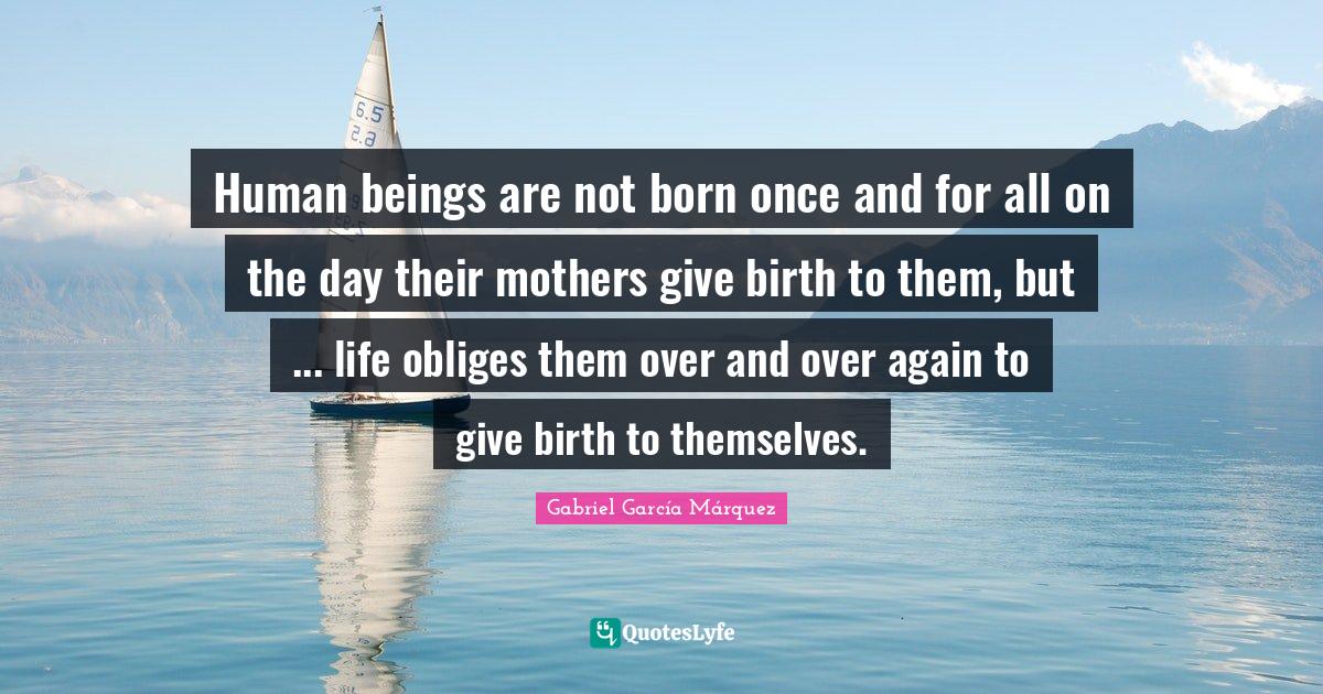 Gabriel García Márquez Quotes: "Human beings are not born once and for all on the day their mothers give birth to them, but ... life obliges them over and over again to give birth to themselves."