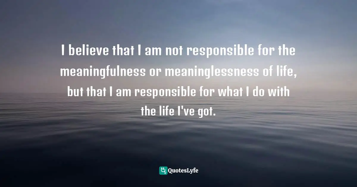 I believe that I am not responsible for the meaningfulness or meaninglessness of life, but that I am responsible for what I do with the life I've got.