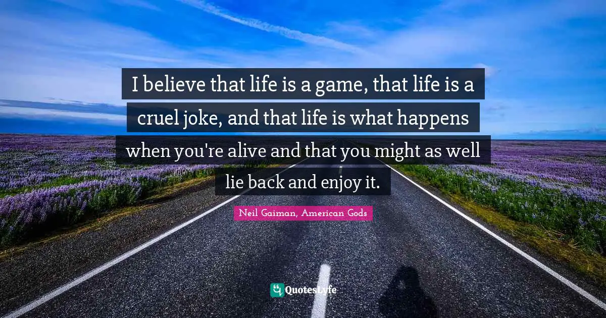 I believe that life is a game, that life is a cruel joke, and that life is what happens when you're alive and that you might as well lie back and enjoy it.