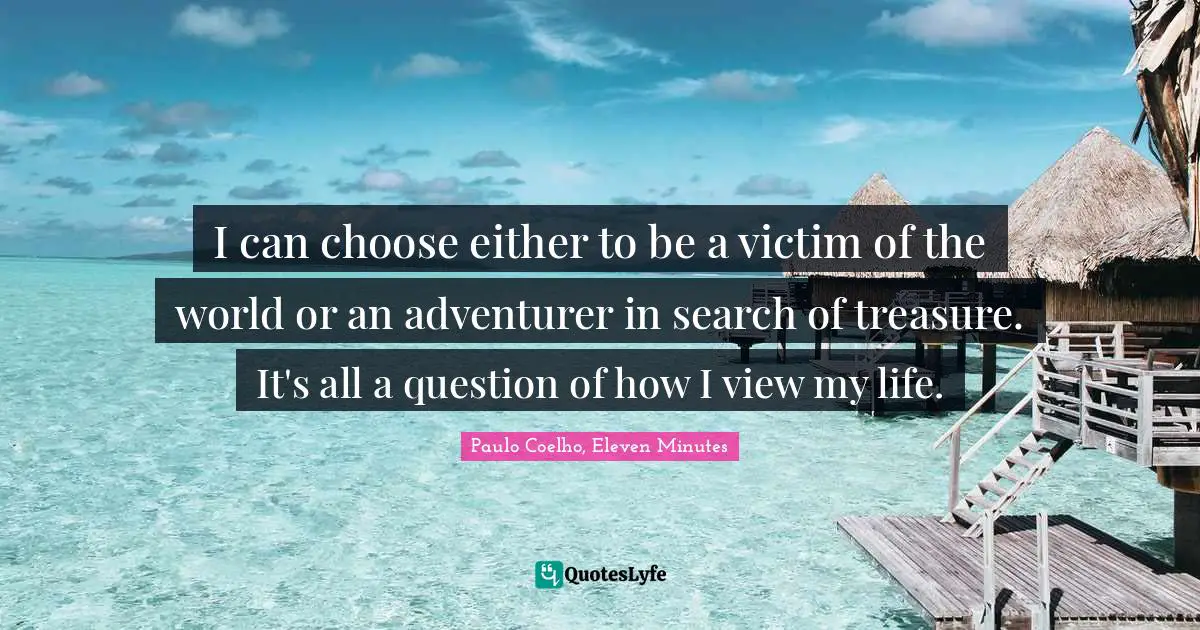I can choose either to be a victim of the world or an adventurer in search of treasure. It's all a question of how I view my life.