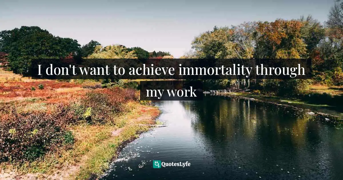 I don't want to achieve immortality through my work