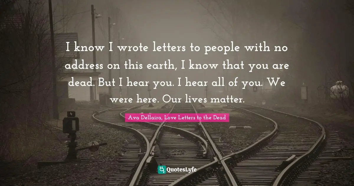I know I wrote letters to people with no address on this earth, I know that you are dead. But I hear you. I hear all of you. We were here. Our lives matter.