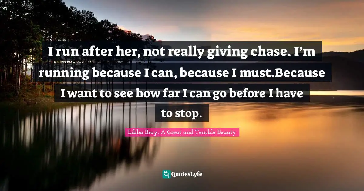 Libba Bray, A Great And Terrible Beauty Quotes: "I run after her, not really giving chase. I’m running because I can, because I must.Because I want to see how far I can go before I have to stop."