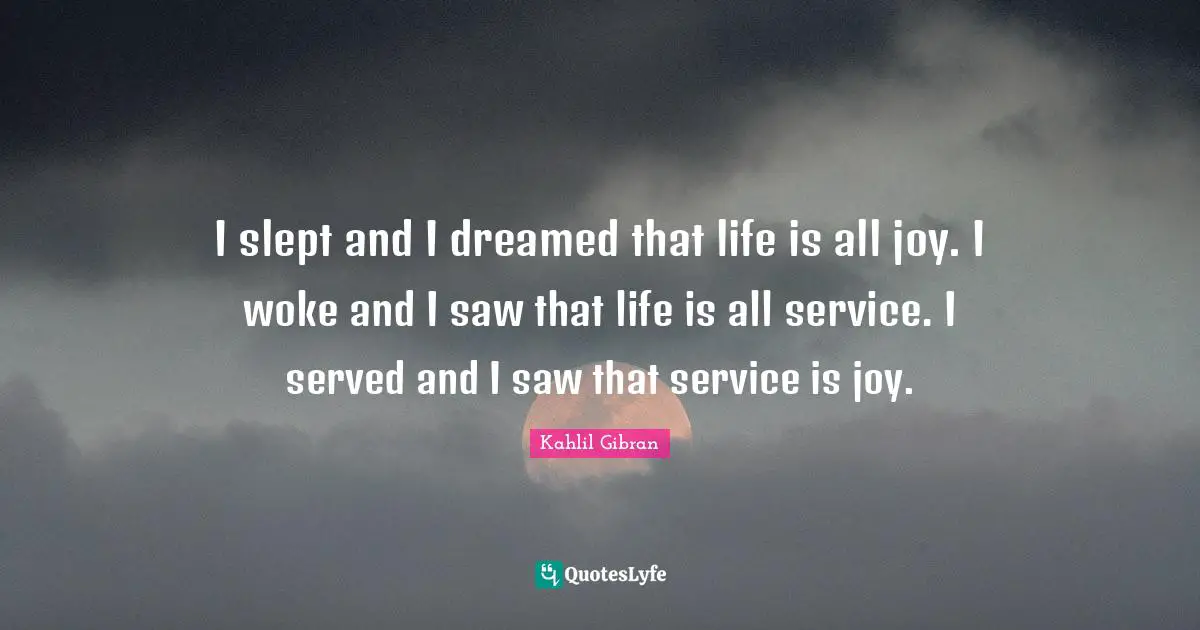 Kahlil Gibran Quotes: "I slept and I dreamed that life is all joy. I woke and I saw that life is all service. I served and I saw that service is joy."