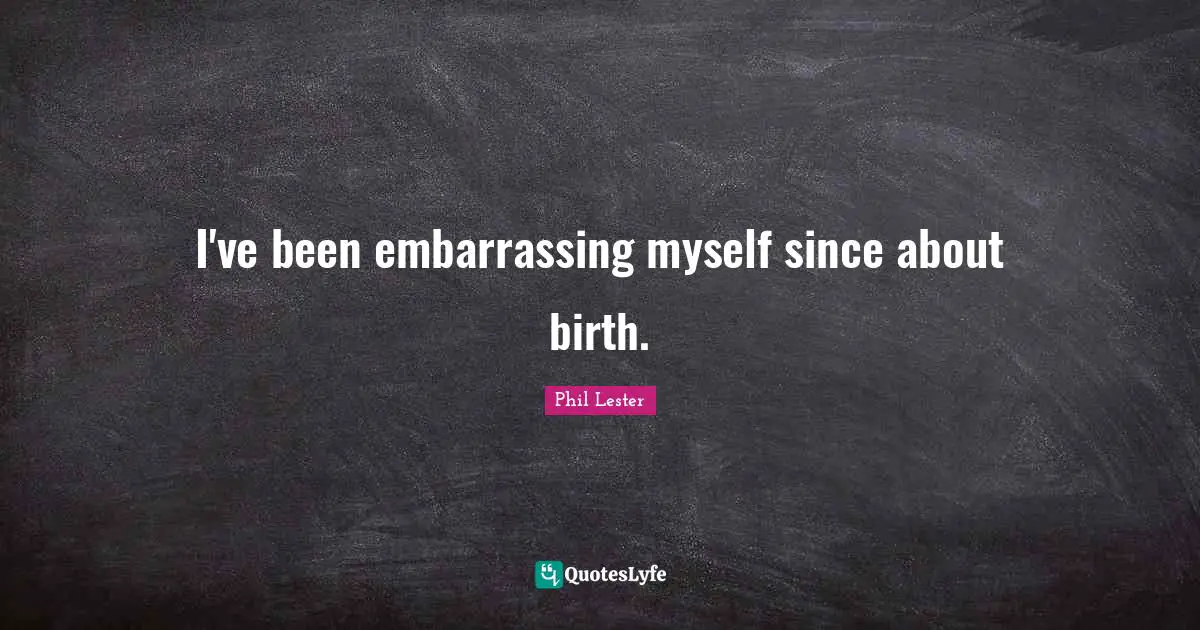 I've been embarrassing myself since about birth.