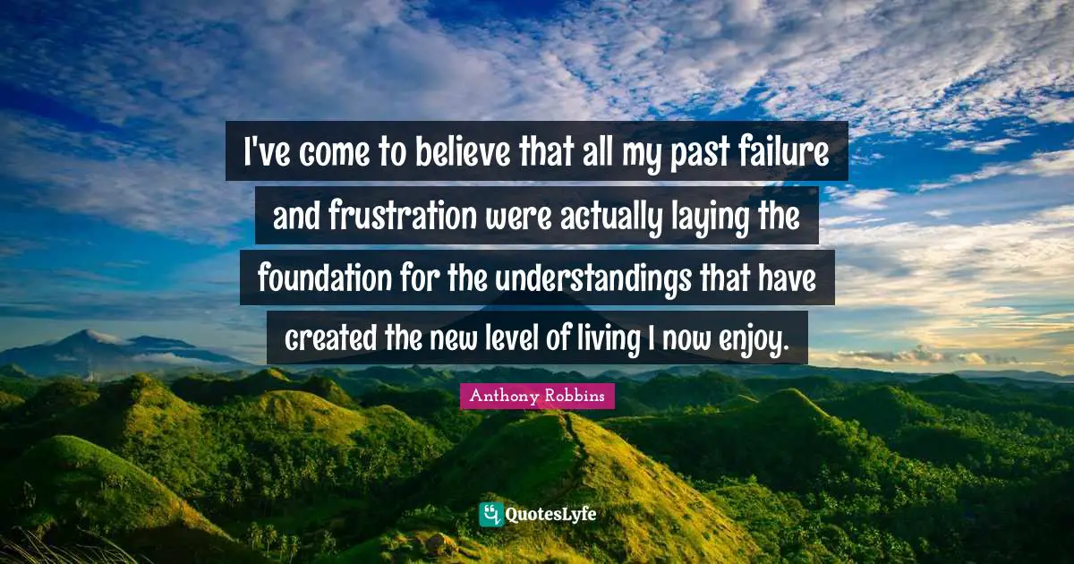 I've come to believe that all my past failure and frustration were actually laying the foundation for the understandings that have created the new level of living I now enjoy.
