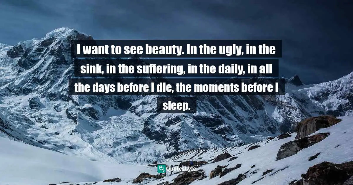 I want to see beauty. In the ugly, in the sink, in the suffering, in the daily, in all the days before I die, the moments before I sleep.
