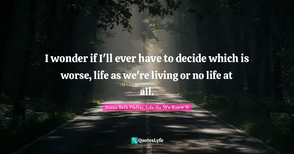 I wonder if I'll ever have to decide which is worse, life as we're living or no life at all.