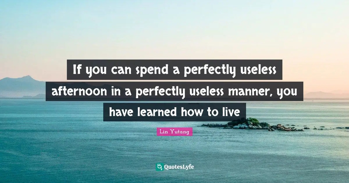 If you can spend a perfectly useless afternoon in a perfectly useless manner, you have learned how to live