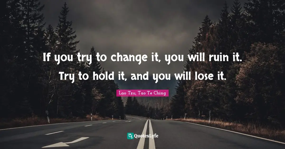 Lao Tzu, Tao Te Ching Quotes: If you try to change it, you will ruin it. Try to hold it, and you will lose it.