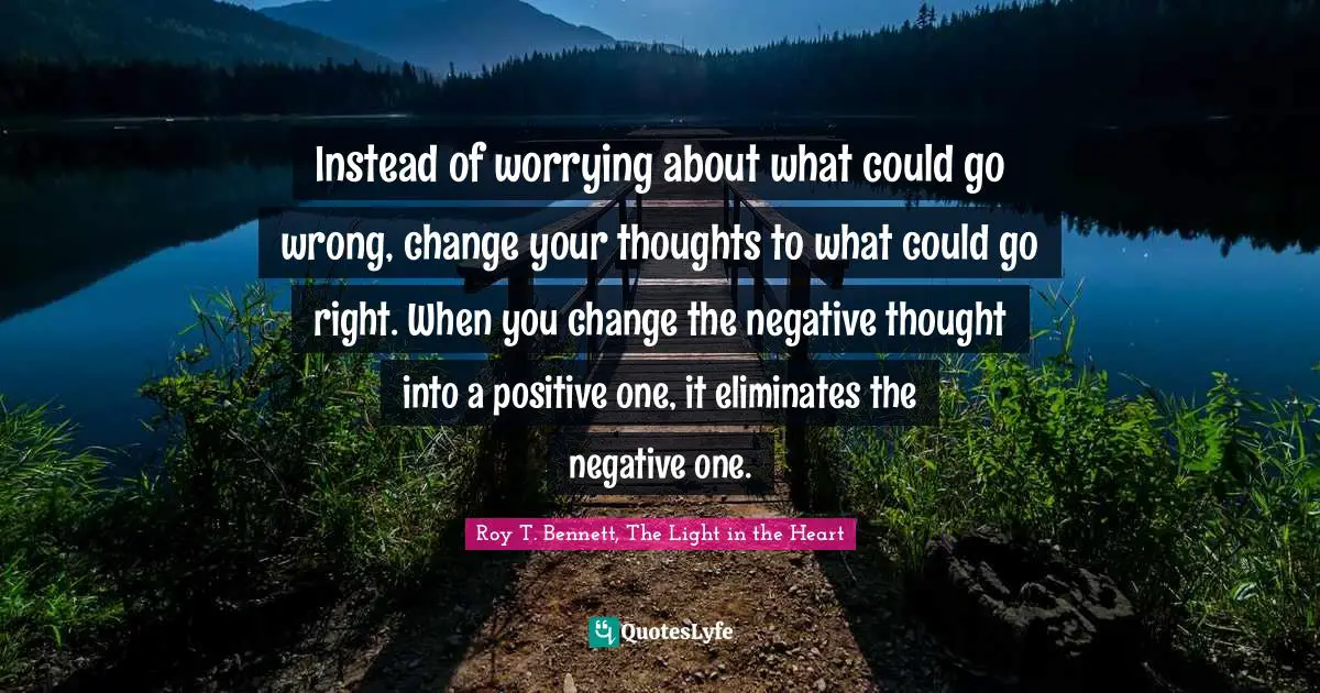 Roy T. Bennett, The Light in the Heart Quotes: Instead of worrying about what could go wrong, change your thoughts to what could go right. When you change the negative thought into a positive one, it eliminates the negative one.
