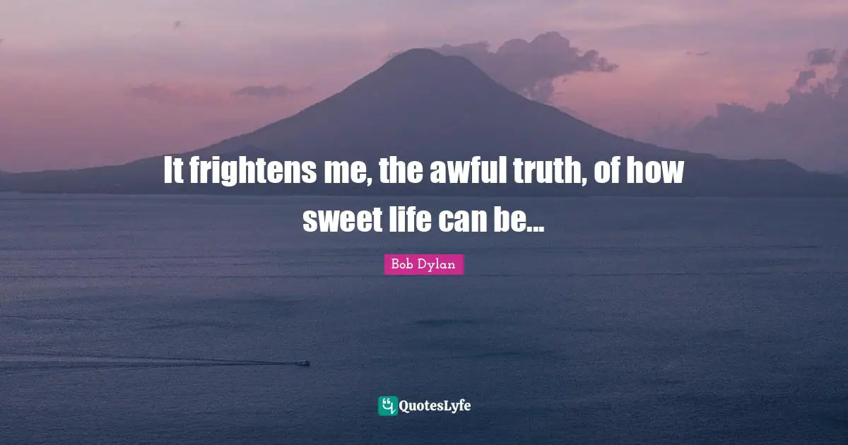 It frightens me, the awful truth, of how sweet life can be...