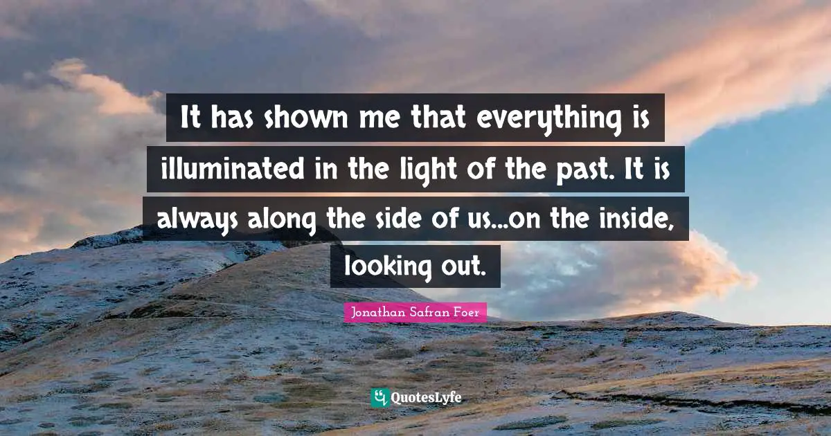 It has shown me that everything is illuminated in the light of the past. It is always along the side of us...on the inside, looking out.