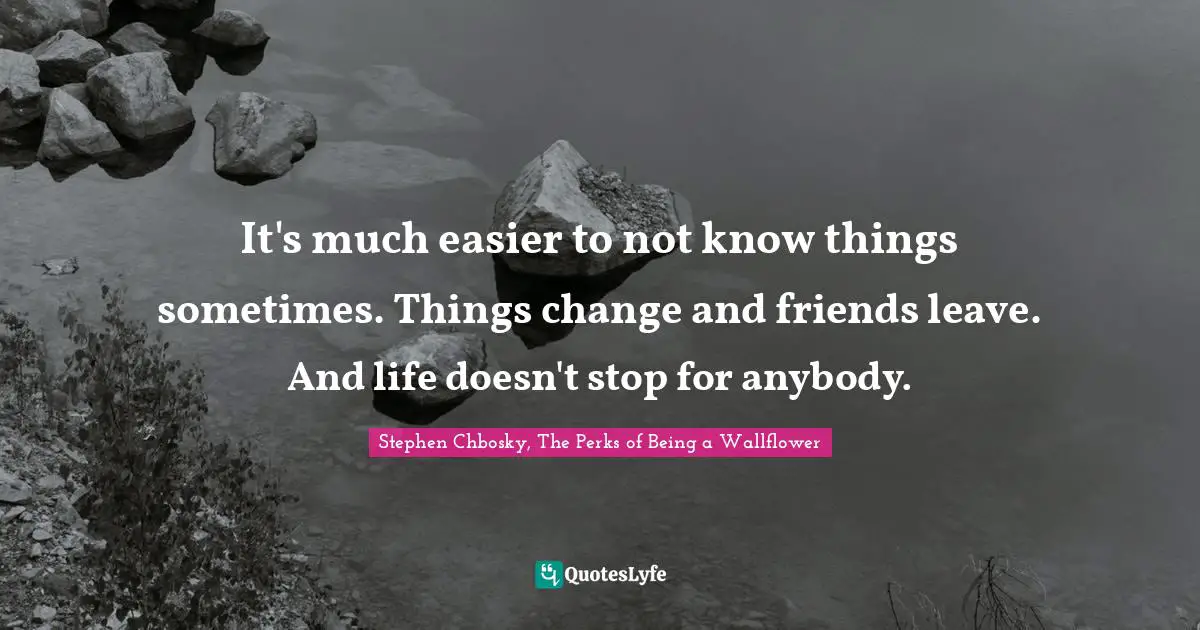 It's much easier to not know things sometimes. Things change and friends leave. And life doesn't stop for anybody.