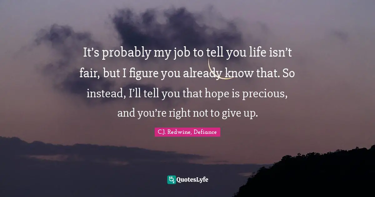 It’s probably my job to tell you life isn’t fair, but I figure you already know that. So instead, I’ll tell you that hope is precious, and you’re right not to give up.