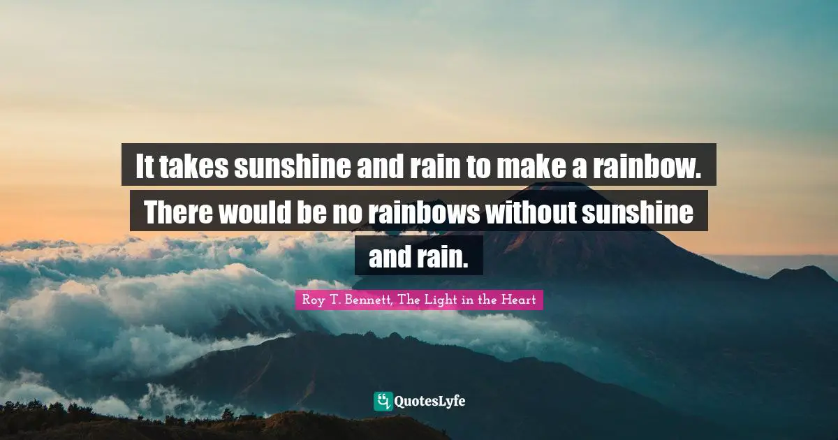 Roy T. Bennett, The Light In The Heart Quotes: "It takes sunshine and rain to make a rainbow. There would be no rainbows without sunshine and rain."