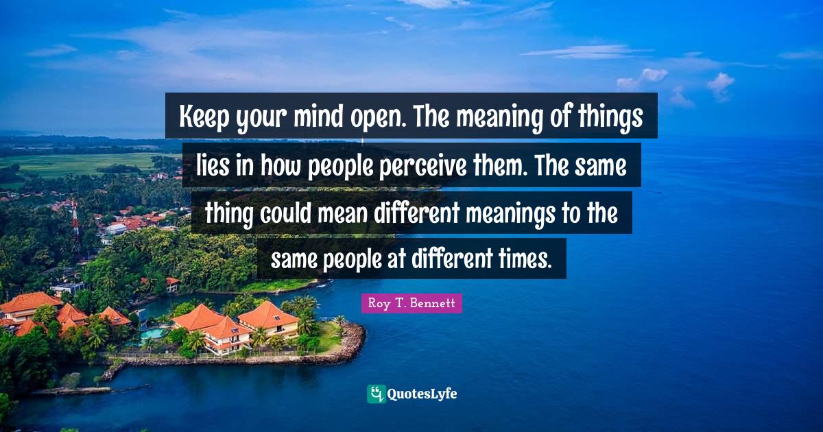 Keep your mind open. The meaning of things lies in how people perceive