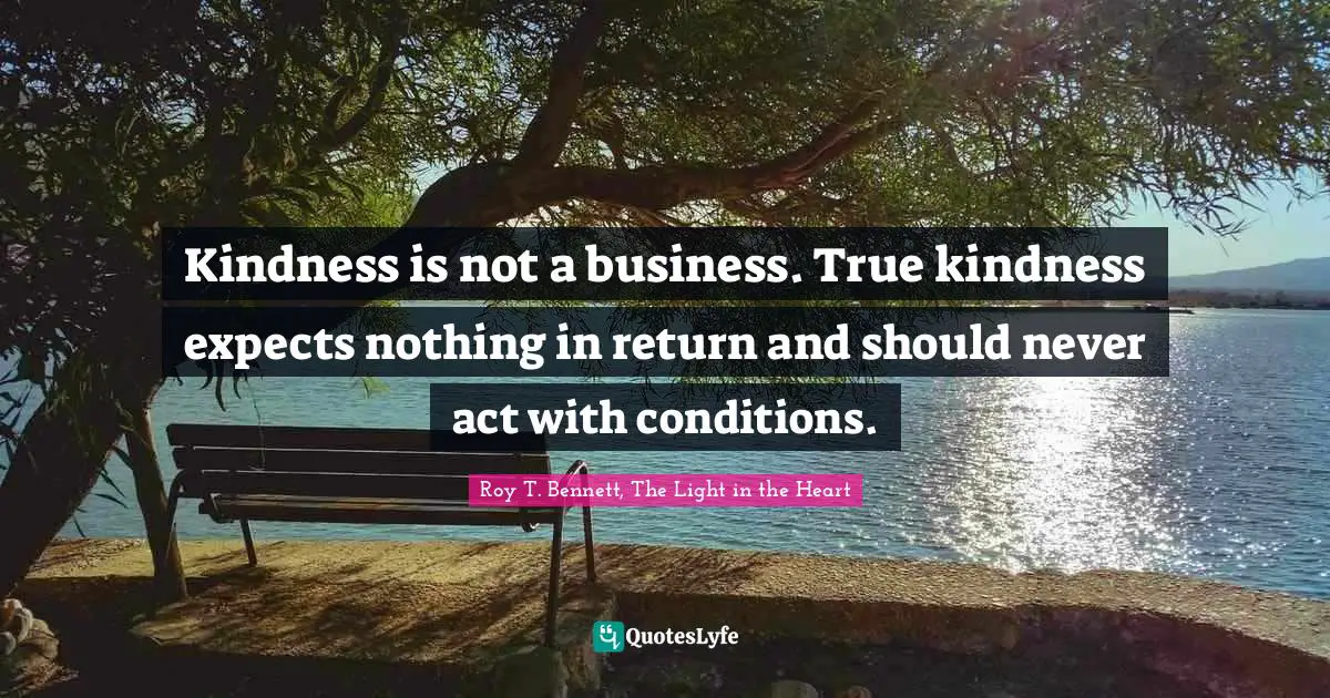 Roy T. Bennett, The Light in the Heart Quotes: Kindness is not a business. True kindness expects nothing in return and should never act with conditions.