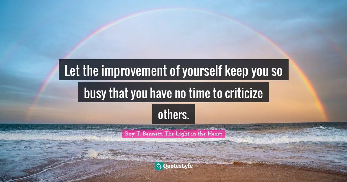 Roy T. Bennett, The Light in the Heart Quotes: Let the improvement of yourself keep you so busy that you have no time to criticize others.