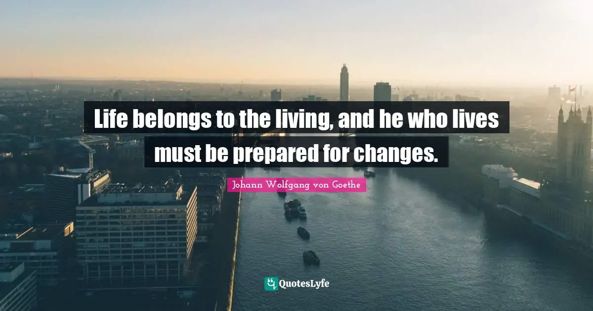 Life belongs to the living, and he who lives must be prepared for changes.
