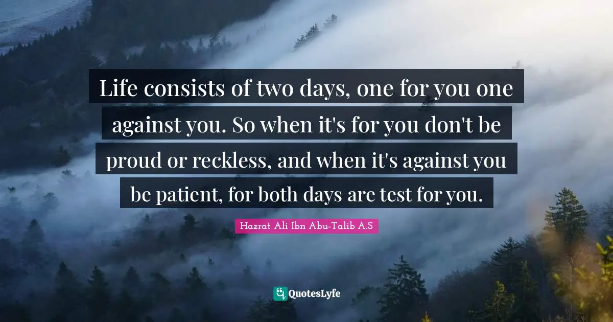 Life consists of two days, one for you one against you. So when it's for you don't be proud or reckless, and when it's against you be patient, for both days are test for you.