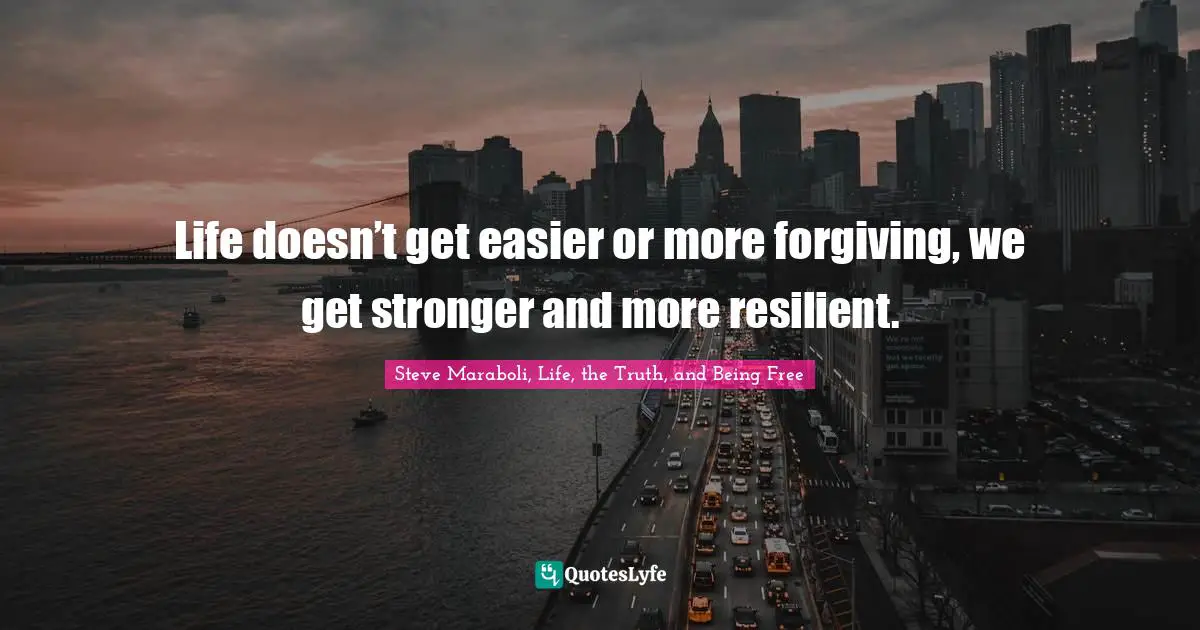 Life doesn’t get easier or more forgiving, we get stronger and more resilient.