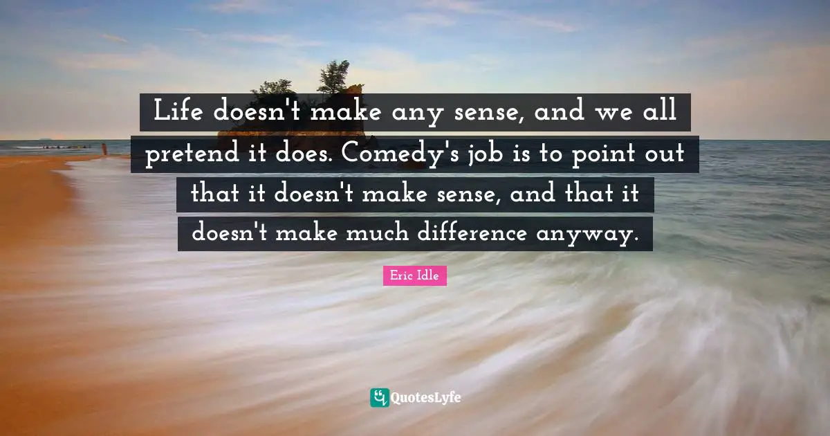 Life doesn't make any sense, and we all pretend it does. Comedy's job is to point out that it doesn't make sense, and that it doesn't make much difference anyway.