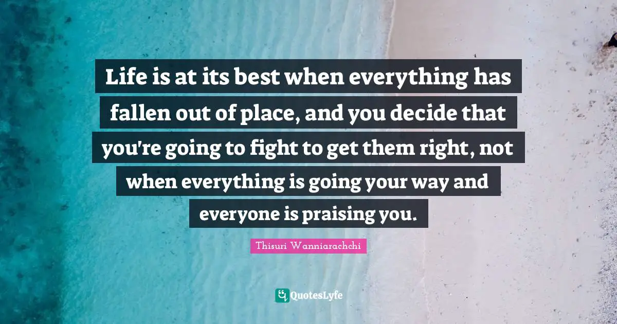Life is at its best when everything has fallen out of place, and you decide that you're going to fight to get them right, not when everything is going your way and everyone is praising you.