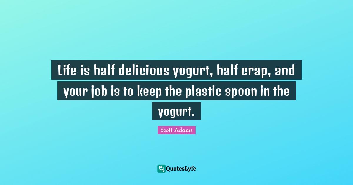 Life is half delicious yogurt, half crap, and your job is to keep the plastic spoon in the yogurt.
