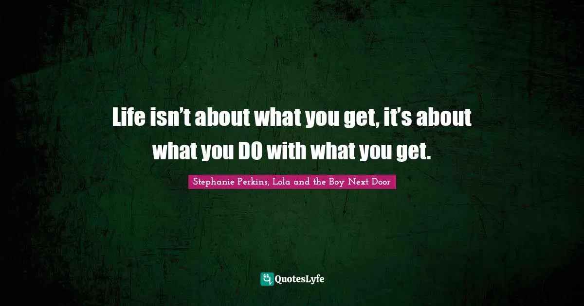 Life isn’t about what you get, it’s about what you DO with what you get.