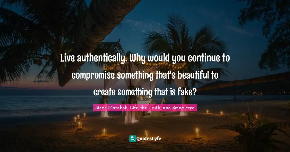 Live authentically. Why would you continue to compromise something that's beautiful to create something that is fake?