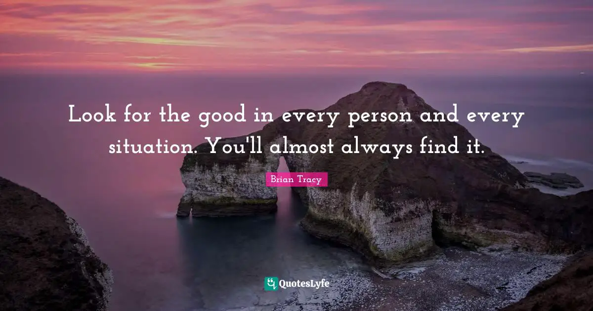 Look for the good in every person and every situation. You'll almost always find it.