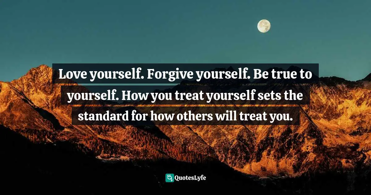 Love yourself. Forgive yourself. Be true to yourself. How you treat yourself sets the standard for how others will treat you.