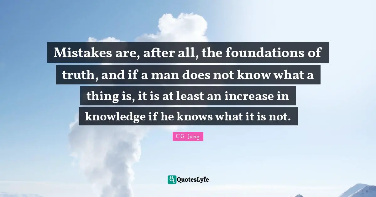 Mistakes are, after all, the foundations of truth, and if a man does not know what a thing is, it is at least an increase in knowledge if he knows what it is not.
