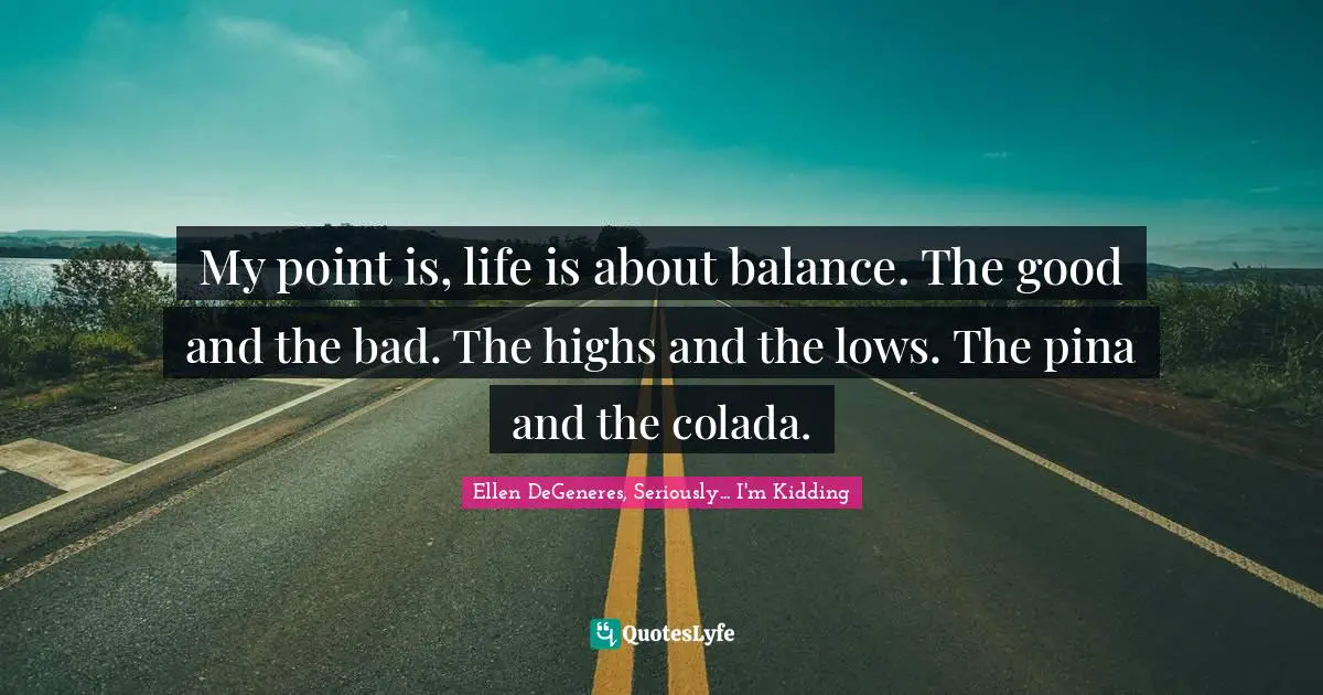 My point is, life is about balance. The good and the bad. The highs and the lows. The pina and the colada.