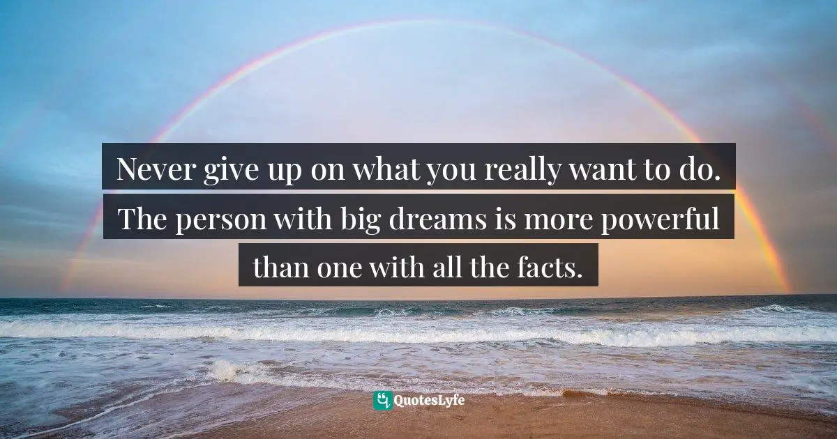 Never give up on what you really want to do. The person with big dreams is more powerful than one with all the facts.