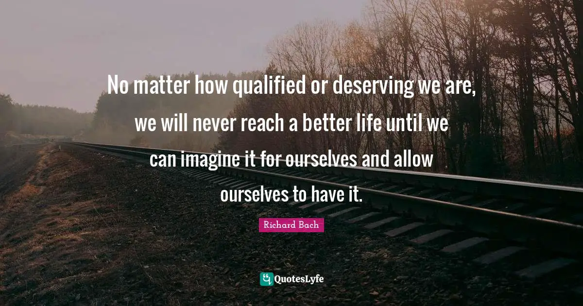 Richard Bach Quotes: "No matter how qualified or deserving we are, we will never reach a better life until we can imagine it for ourselves and allow ourselves to have it."