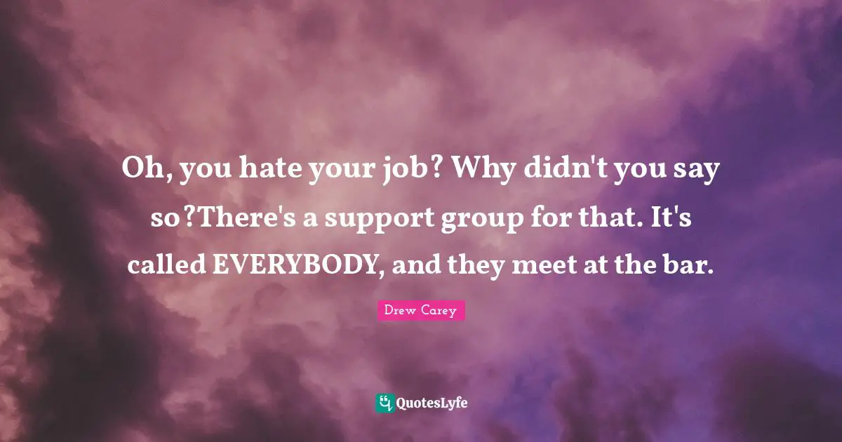 Oh, you hate your job? Why didn't you say so?There's a support group for that. It's called EVERYBODY, and they meet at the bar.