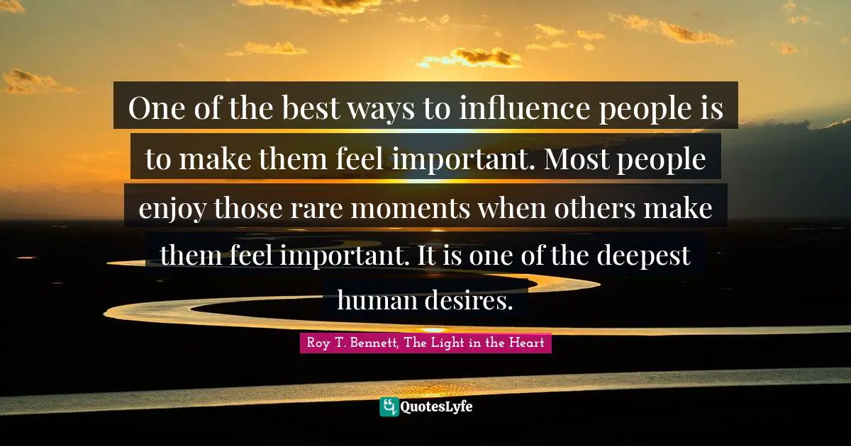 Roy T. Bennett, The Light In The Heart Quotes: "One of the best ways to influence people is to make them feel important. Most people enjoy those rare moments when others make them feel important. It is one of the deepest human desires."