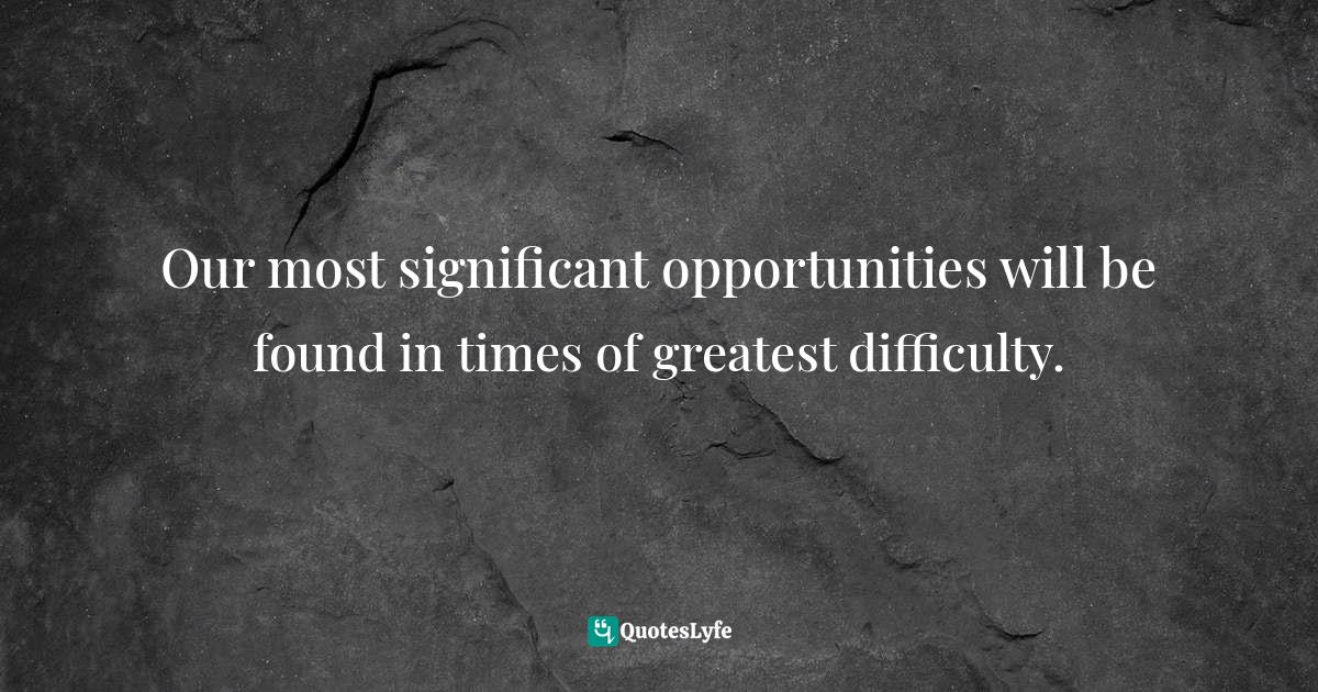 Our most significant opportunities will be found in times of greatest difficulty.