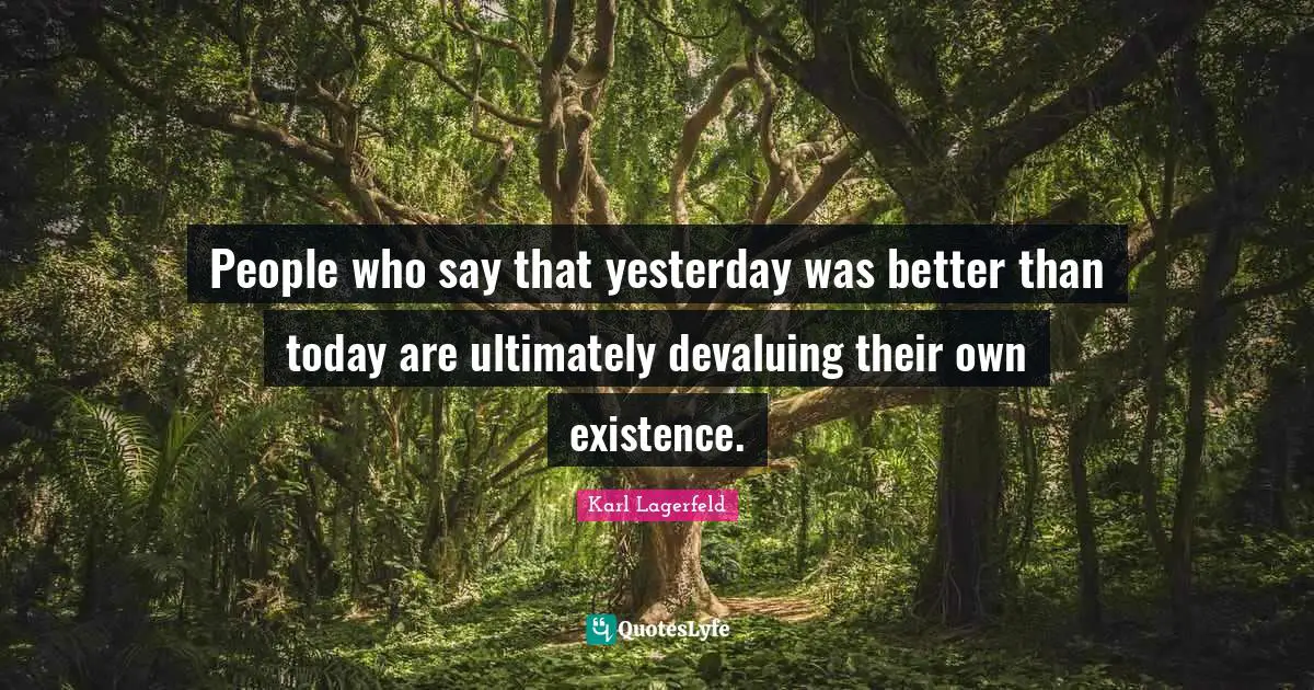 People who say that yesterday was better than today are ultimately devaluing their own existence.