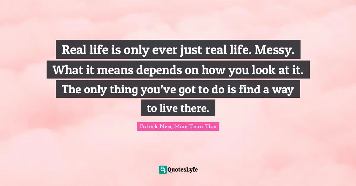 Patrick Ness Quotes: "Real life is only ever just real life. Messy. What it means depends on how you look at it. The only thing you’ve got to do is find a way to live there."